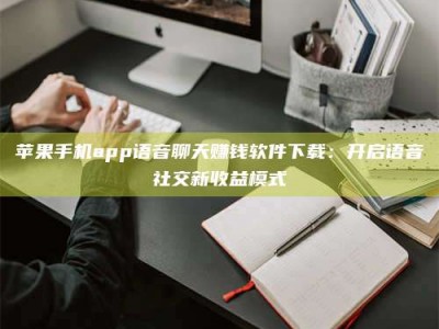 攀枝花苹果手机app语音聊天赚钱软件下载：开启语音社交新收益模式